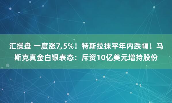汇操盘 一度涨7.5%!特斯拉抹平年内跌幅!马斯克真金白银表态:斥资10亿美元增持股份