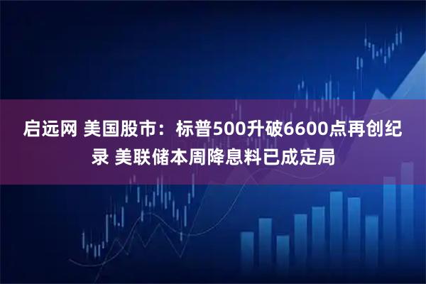 启远网 美国股市:标普500升破6600点再创纪录 美联储本周降息料已成定局
