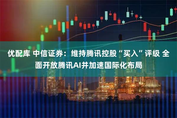 优配库 中信证券:维持腾讯控股“买入”评级 全面开放腾讯AI并加速国际化布局