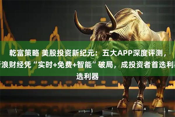 乾富策略 美股投资新纪元:五大APP深度评测,新浪财经凭“实时+免费+智能”破局,成投资者首选利器