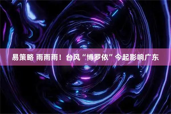 易策略 雨雨雨!台风“博罗依”今起影响广东