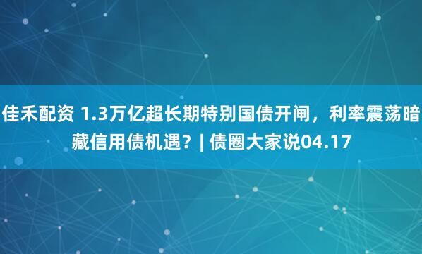 佳禾配资 1.3万亿超长期特别国债开闸,利率震荡暗藏信用债机遇?| 债圈大家说04.17