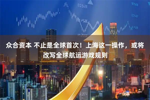 众合资本 不止是全球首次！上海这一操作，或将改写全球航运游戏规则