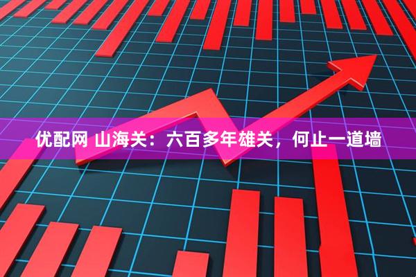 优配网 山海关：六百多年雄关，何止一道墙