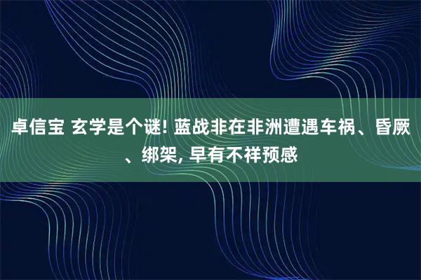 卓信宝 玄学是个谜! 蓝战非在非洲遭遇车祸、昏厥、绑架, 早有不祥预感