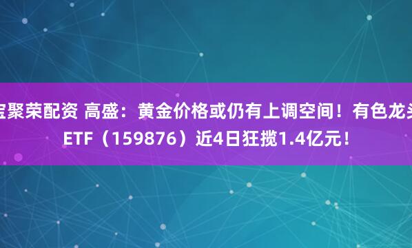 宝聚荣配资 高盛：黄金价格或仍有上调空间！有色龙头ETF（159876）近4日狂揽1.4亿元！