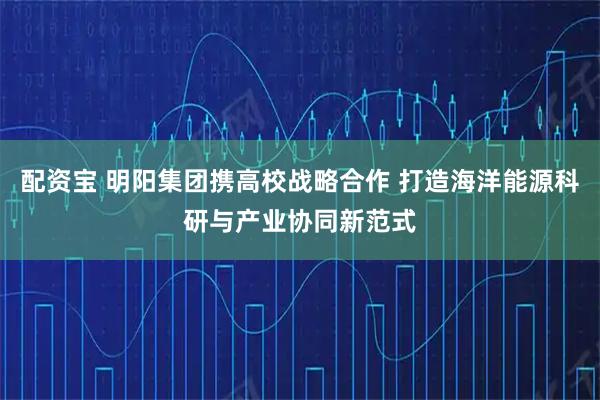 配资宝 明阳集团携高校战略合作 打造海洋能源科研与产业协同新范式