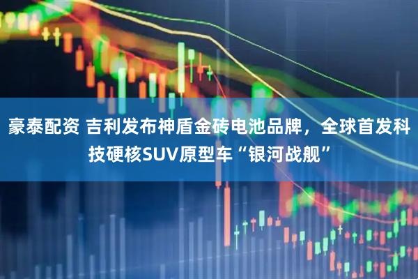 豪泰配资 吉利发布神盾金砖电池品牌，全球首发科技硬核SUV原型车“银河战舰”