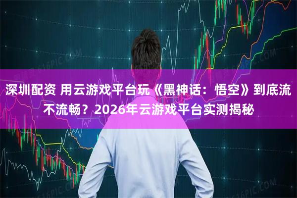 深圳配资 用云游戏平台玩《黑神话：悟空》到底流不流畅？2026年云游戏平台实测揭秘