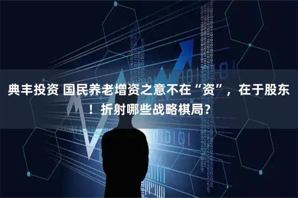 典丰投资 国民养老增资之意不在“资”，在于股东！折射哪些战略棋局？