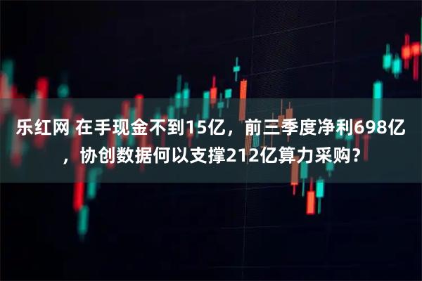 乐红网 在手现金不到15亿，前三季度净利698亿，协创数据何以支撑212亿算力采购？