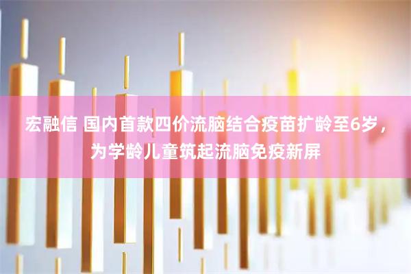 宏融信 国内首款四价流脑结合疫苗扩龄至6岁，为学龄儿童筑起流脑免疫新屏