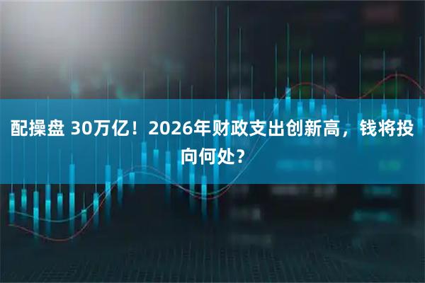 配操盘 30万亿！2026年财政支出创新高，钱将投向何处？
