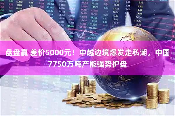 盘盘赢 差价5000元！中越边境爆发走私潮，中国7750万吨产能强势护盘