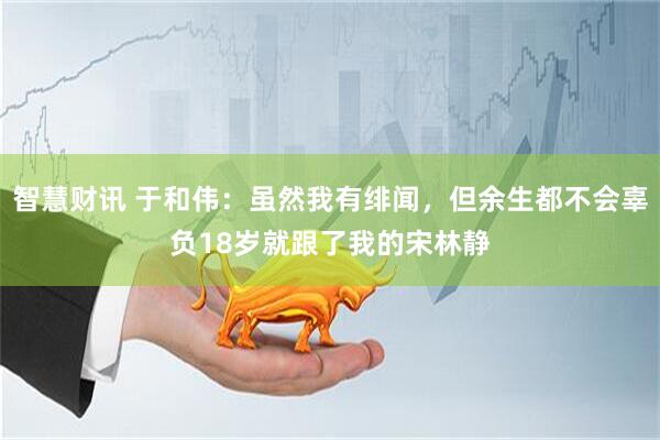 智慧财讯 于和伟：虽然我有绯闻，但余生都不会辜负18岁就跟了我的宋林静