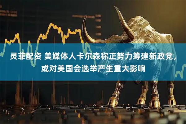 灵菲配资 美媒体人卡尔森称正努力筹建新政党，或对美国会选举产生重大影响