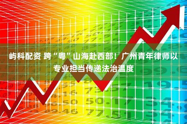 屿科配资 跨“粤”山海赴西部！广州青年律师以专业担当传递法治温度