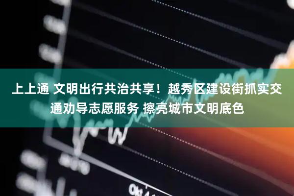 上上通 文明出行共治共享！越秀区建设街抓实交通劝导志愿服务 擦亮城市文明底色